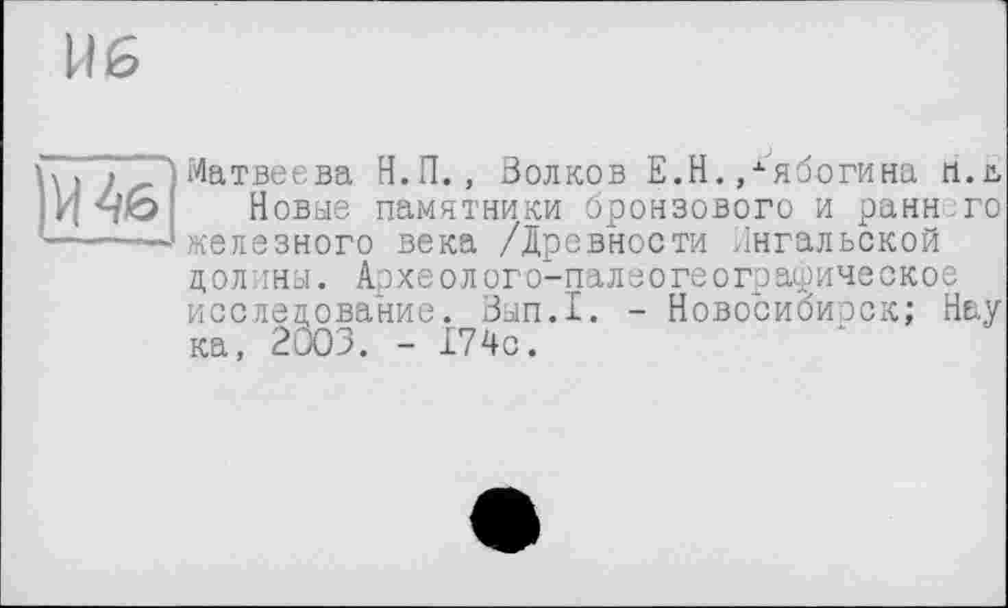 ﻿U б
и
Матвеева Н.П., Волков Е.Н.,хябогина п.ь Новые памятники бронзового и раннего железного века /Древности Ингальской долины. Археолого-палеогеографическое исследование. Зып.1. - Новосибирск; Нау ка, 2003. - 174с.